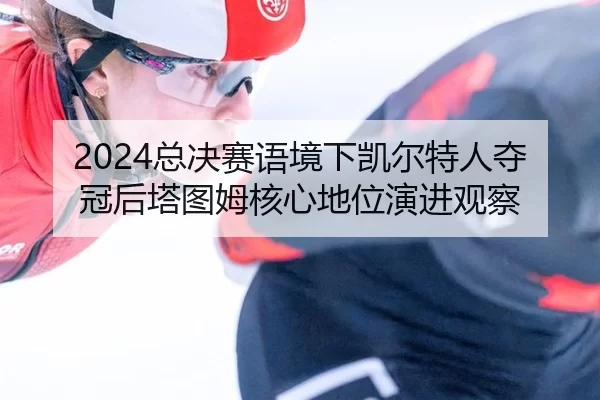 2024总决赛语境下凯尔特人夺冠后塔图姆核心地位演进观察
